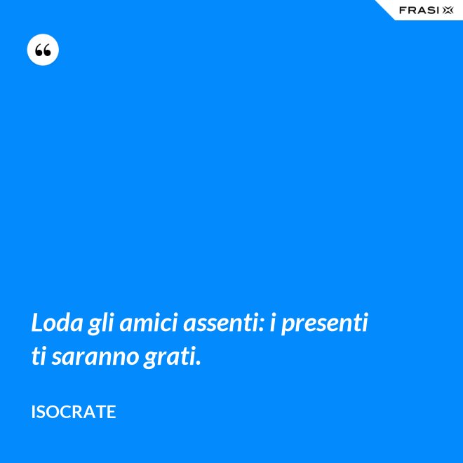 Loda gli amici assenti: i presenti ti saranno grati. - Isocrate
