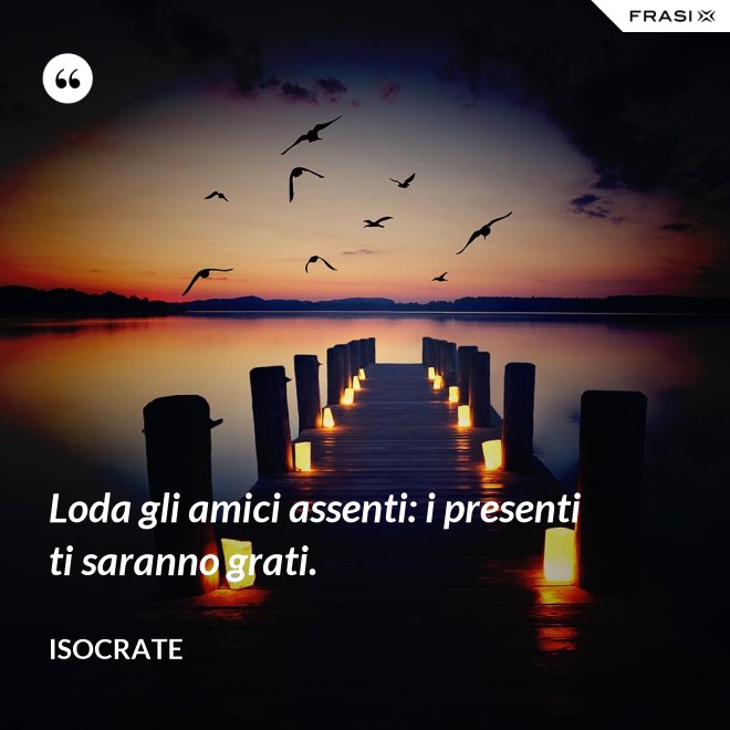 Loda gli amici assenti: i presenti ti saranno grati. - Isocrate