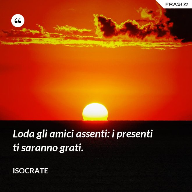 Loda gli amici assenti: i presenti ti saranno grati. - Isocrate