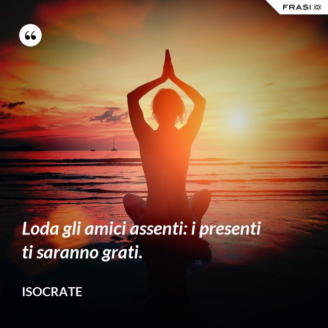 Loda gli amici assenti: i presenti ti saranno grati. - Isocrate