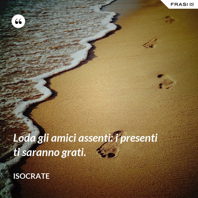 Loda gli amici assenti: i presenti ti saranno grati. - Isocrate