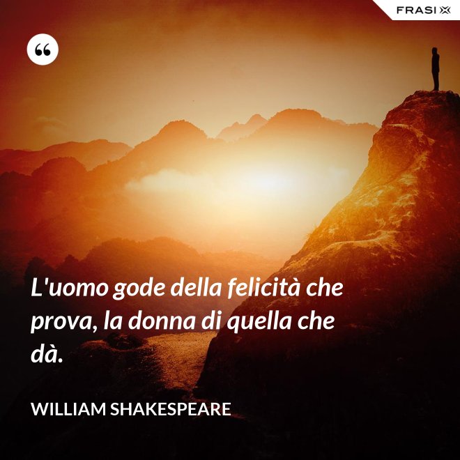 L'uomo gode della felicità che prova, la donna di quella che dà. - William Shakespeare