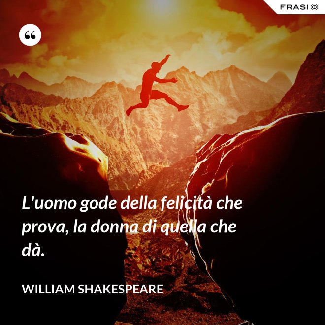 L'uomo gode della felicità che prova, la donna di quella che dà. - William Shakespeare