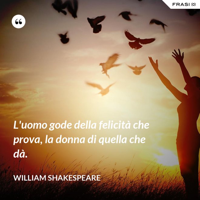 L'uomo gode della felicità che prova, la donna di quella che dà. - William Shakespeare
