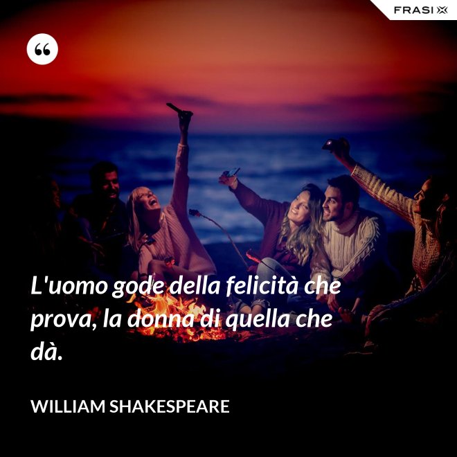 L'uomo gode della felicità che prova, la donna di quella che dà. - William Shakespeare