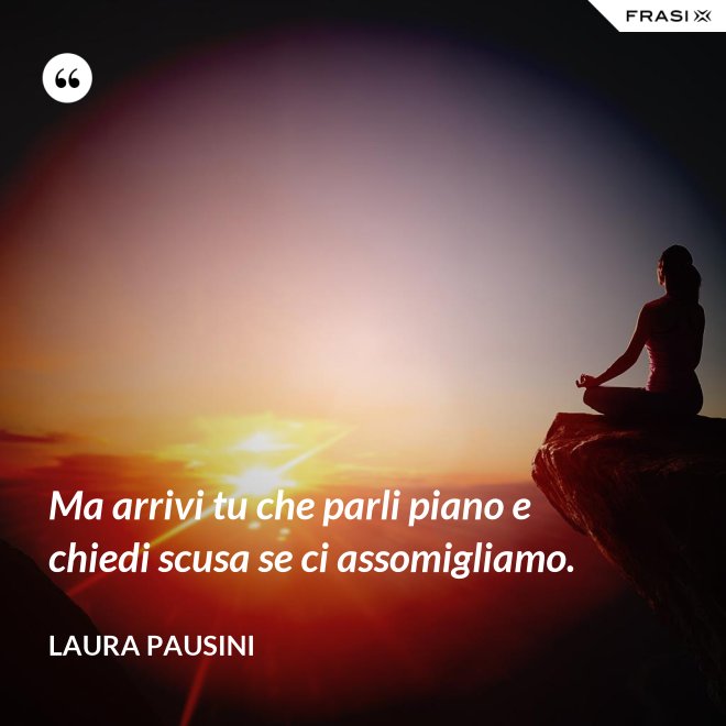 Ma arrivi tu che parli piano e chiedi scusa se ci assomigliamo. - Laura Pausini