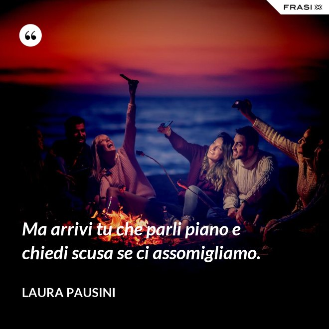 Ma arrivi tu che parli piano e chiedi scusa se ci assomigliamo. - Laura Pausini