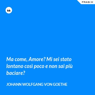 Ma come, Amore? Mi sei stato lontano così poco e non sai più baciare? - Johann Wolfgang von Goethe