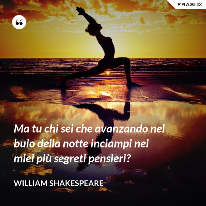 Ma tu chi sei che avanzando nel buio della notte inciampi nei miei più segreti pensieri? - William Shakespeare