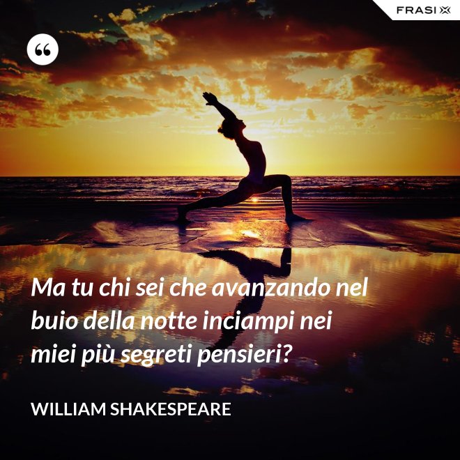 Ma tu chi sei che avanzando nel buio della notte inciampi nei miei più segreti pensieri? - William Shakespeare