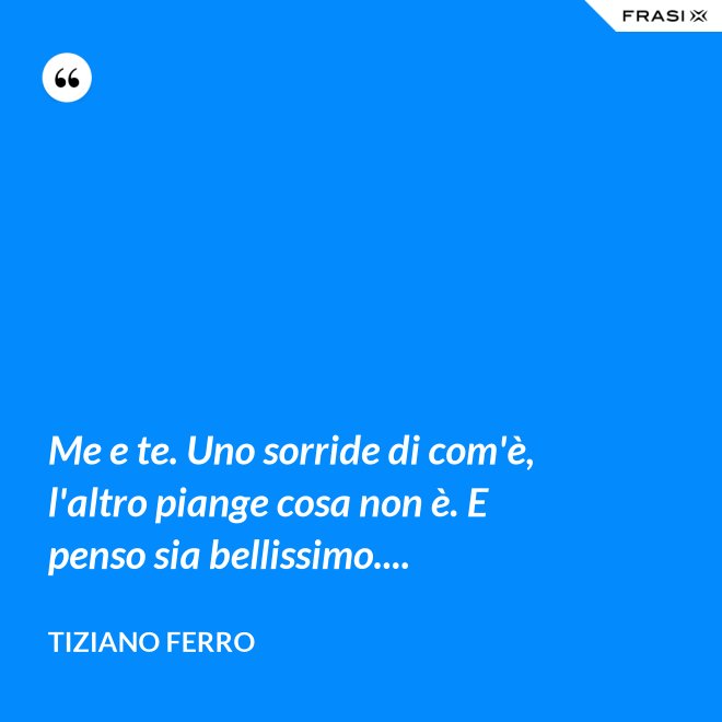 Me e te. Uno sorride di com'è, l'altro piange cosa non è. E penso sia bellissimo.... - Tiziano Ferro