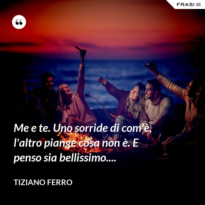 Me e te. Uno sorride di com'è, l'altro piange cosa non è. E penso sia bellissimo.... - Tiziano Ferro