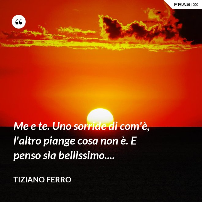 Me e te. Uno sorride di com'è, l'altro piange cosa non è. E penso sia bellissimo.... - Tiziano Ferro
