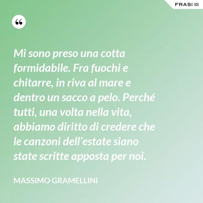 Mi sono preso una cotta formidabile. Fra fuochi e chitarre, in riva al mare e dentro un sacco a pelo. Perché tutti, una volta nella vita, abbiamo diritto di credere che le canzoni dell’estate siano state scritte apposta per noi. - Massimo Gramellini