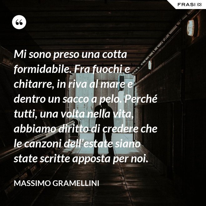 Mi sono preso una cotta formidabile. Fra fuochi e chitarre, in riva al mare e dentro un sacco a pelo. Perché tutti, una volta nella vita, abbiamo diritto di credere che le canzoni dell’estate siano state scritte apposta per noi. - Massimo Gramellini