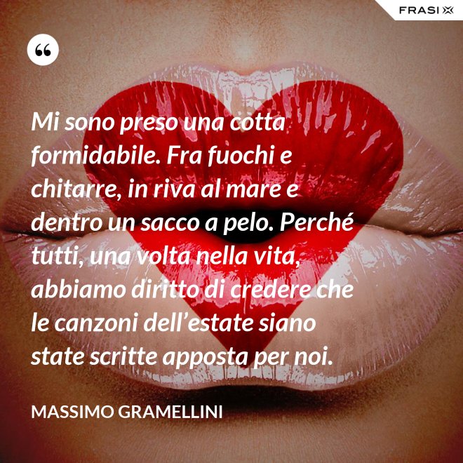 Mi sono preso una cotta formidabile. Fra fuochi e chitarre, in riva al mare e dentro un sacco a pelo. Perché tutti, una volta nella vita, abbiamo diritto di credere che le canzoni dell’estate siano state scritte apposta per noi. - Massimo Gramellini