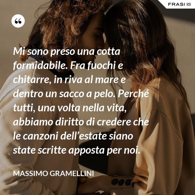 Mi sono preso una cotta formidabile. Fra fuochi e chitarre, in riva al mare e dentro un sacco a pelo. Perché tutti, una volta nella vita, abbiamo diritto di credere che le canzoni dell’estate siano state scritte apposta per noi. - Massimo Gramellini