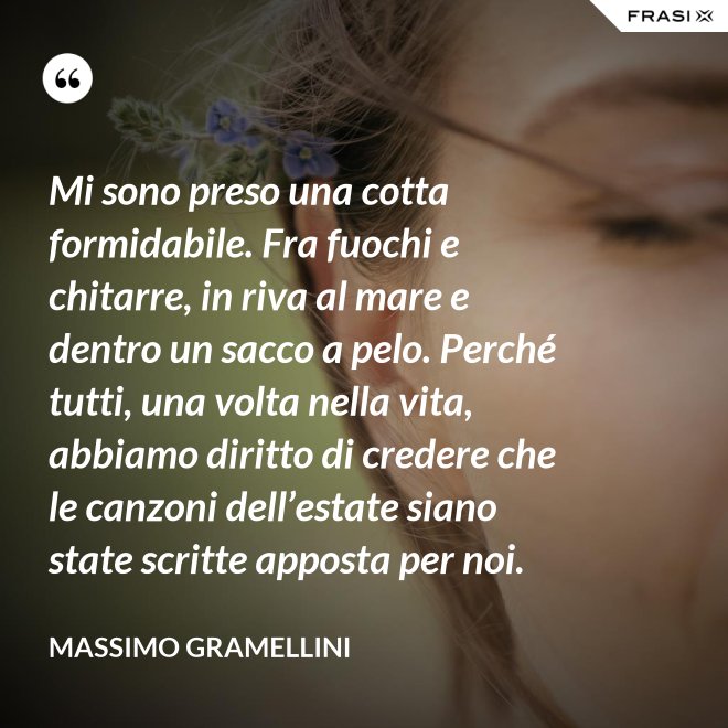 Mi sono preso una cotta formidabile. Fra fuochi e chitarre, in riva al mare e dentro un sacco a pelo. Perché tutti, una volta nella vita, abbiamo diritto di credere che le canzoni dell’estate siano state scritte apposta per noi. - Massimo Gramellini