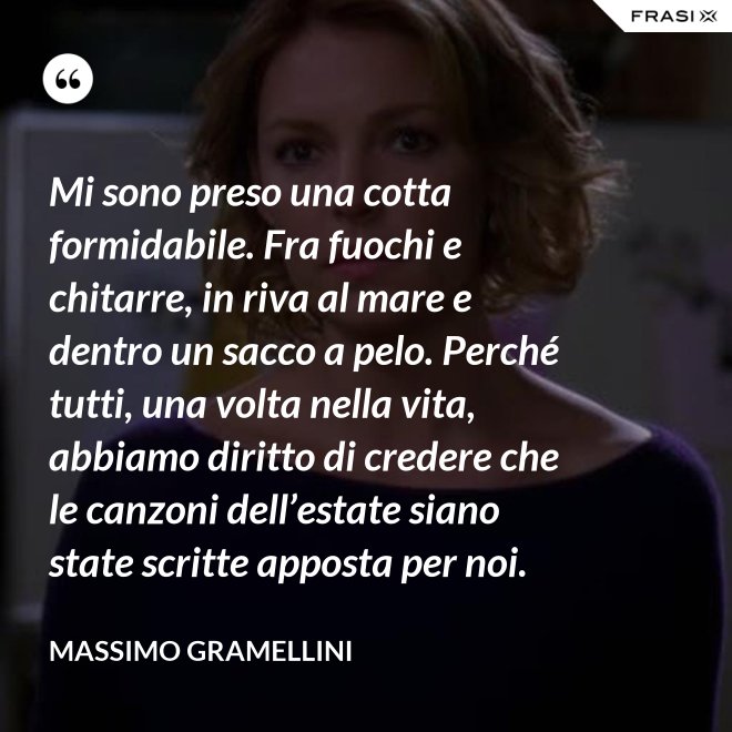 Mi sono preso una cotta formidabile. Fra fuochi e chitarre, in riva al mare e dentro un sacco a pelo. Perché tutti, una volta nella vita, abbiamo diritto di credere che le canzoni dell’estate siano state scritte apposta per noi. - Massimo Gramellini