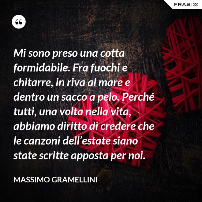 Mi sono preso una cotta formidabile. Fra fuochi e chitarre, in riva al mare e dentro un sacco a pelo. Perché tutti, una volta nella vita, abbiamo diritto di credere che le canzoni dell’estate siano state scritte apposta per noi. - Massimo Gramellini