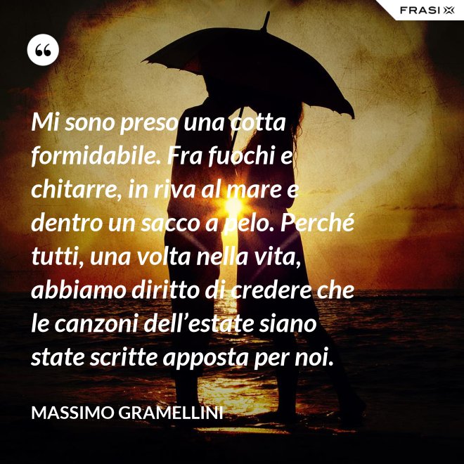 Mi sono preso una cotta formidabile. Fra fuochi e chitarre, in riva al mare e dentro un sacco a pelo. Perché tutti, una volta nella vita, abbiamo diritto di credere che le canzoni dell’estate siano state scritte apposta per noi. - Massimo Gramellini