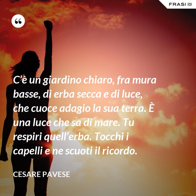 C’è un giardino chiaro, fra mura basse, di erba secca e di luce, che cuoce adagio la sua terra. È una luce che sa di mare. Tu respiri quell’erba. Tocchi i capelli e ne scuoti il ricordo. - Cesare Pavese