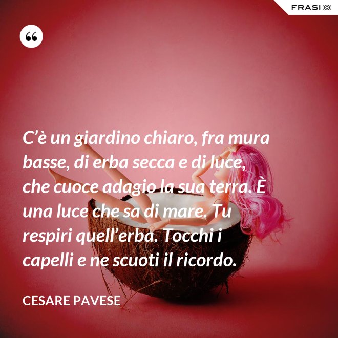 C’è un giardino chiaro, fra mura basse, di erba secca e di luce, che cuoce adagio la sua terra. È una luce che sa di mare. Tu respiri quell’erba. Tocchi i capelli e ne scuoti il ricordo. - Cesare Pavese