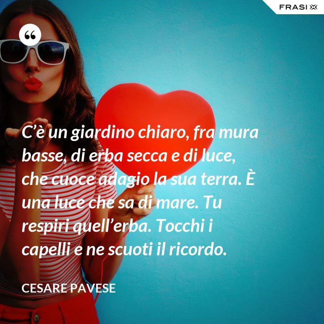 C’è un giardino chiaro, fra mura basse, di erba secca e di luce, che cuoce adagio la sua terra. È una luce che sa di mare. Tu respiri quell’erba. Tocchi i capelli e ne scuoti il ricordo. - Cesare Pavese