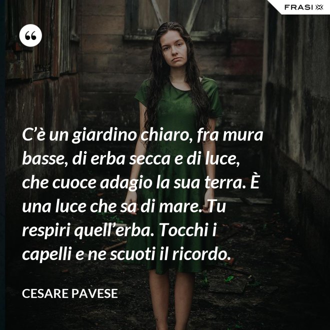 C’è un giardino chiaro, fra mura basse, di erba secca e di luce, che cuoce adagio la sua terra. È una luce che sa di mare. Tu respiri quell’erba. Tocchi i capelli e ne scuoti il ricordo. - Cesare Pavese