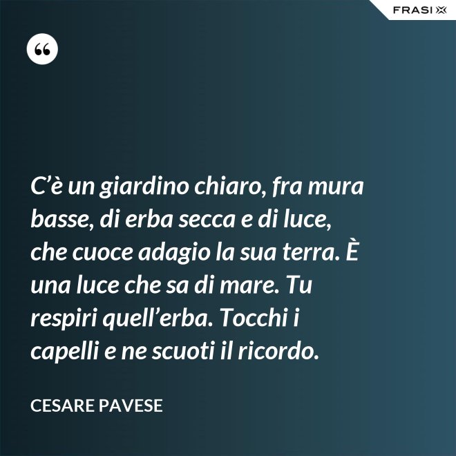 C’è un giardino chiaro, fra mura basse, di erba secca e di luce, che cuoce adagio la sua terra. È una luce che sa di mare. Tu respiri quell’erba. Tocchi i capelli e ne scuoti il ricordo. - Cesare Pavese
