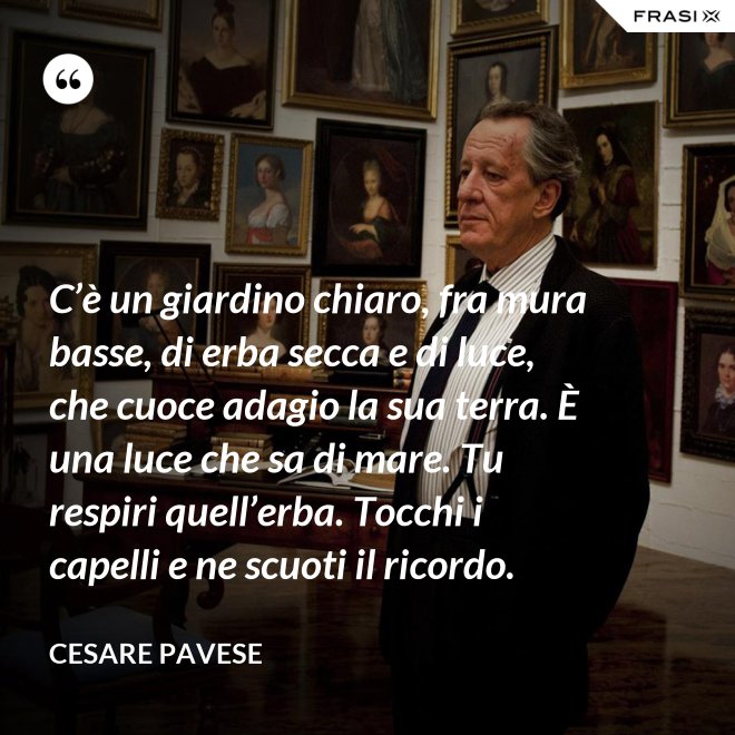 C’è un giardino chiaro, fra mura basse, di erba secca e di luce, che cuoce adagio la sua terra. È una luce che sa di mare. Tu respiri quell’erba. Tocchi i capelli e ne scuoti il ricordo. - Cesare Pavese