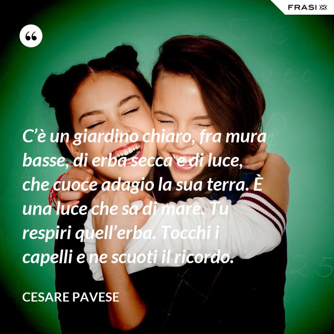 C’è un giardino chiaro, fra mura basse, di erba secca e di luce, che cuoce adagio la sua terra. È una luce che sa di mare. Tu respiri quell’erba. Tocchi i capelli e ne scuoti il ricordo. - Cesare Pavese