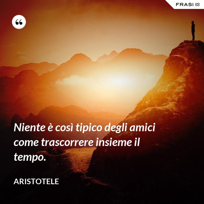 Niente è così tipico degli amici come trascorrere insieme il tempo. - Aristotele