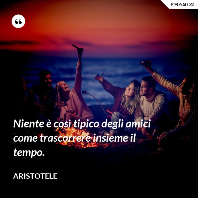 Niente è così tipico degli amici come trascorrere insieme il tempo. - Aristotele