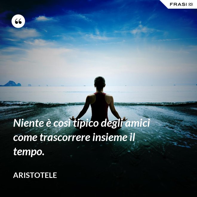 Niente è così tipico degli amici come trascorrere insieme il tempo. - Aristotele