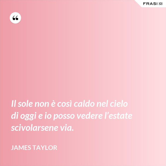 Il sole non è così caldo nel cielo di oggi e io posso vedere l’estate scivolarsene via. - James Taylor
