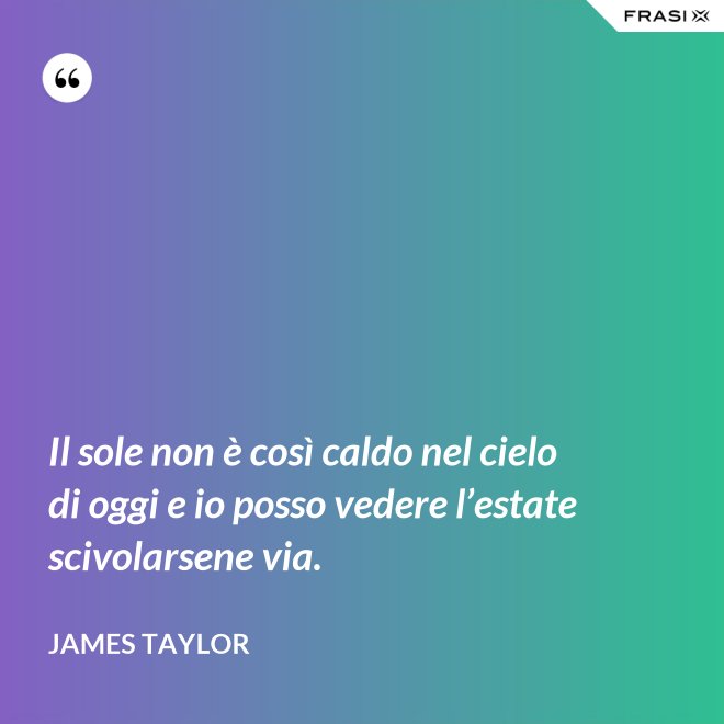 Il sole non è così caldo nel cielo di oggi e io posso vedere l’estate scivolarsene via. - James Taylor