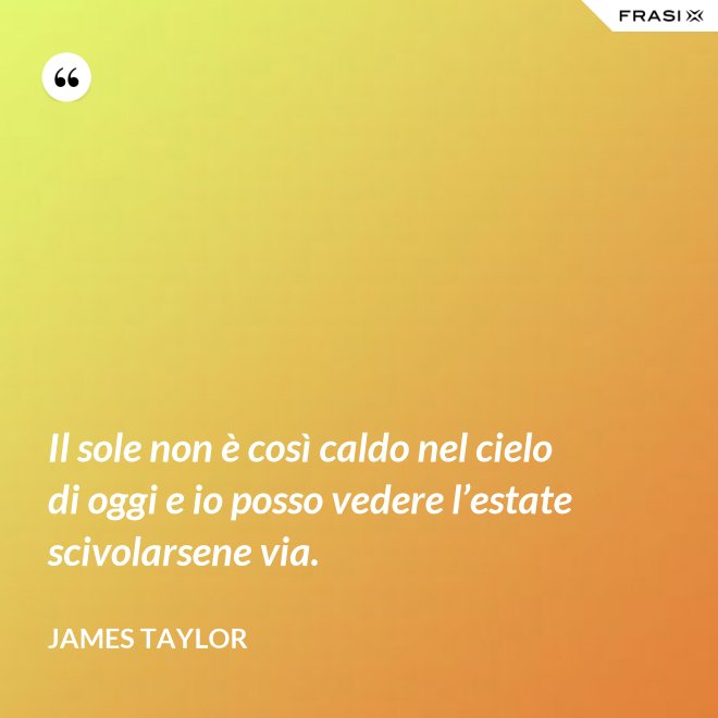 Il sole non è così caldo nel cielo di oggi e io posso vedere l’estate scivolarsene via. - James Taylor