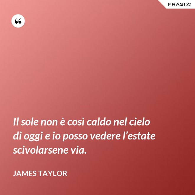 Il sole non è così caldo nel cielo di oggi e io posso vedere l’estate scivolarsene via. - James Taylor