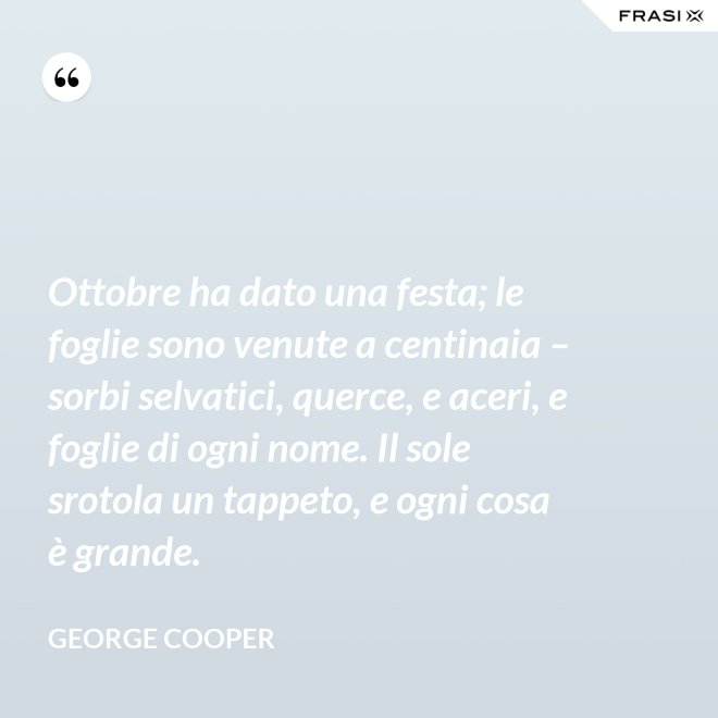 Ottobre ha dato una festa; le foglie sono venute a centinaia – sorbi selvatici, querce, e aceri, e foglie di ogni nome. Il sole srotola un tappeto, e ogni cosa è grande. - George Cooper
