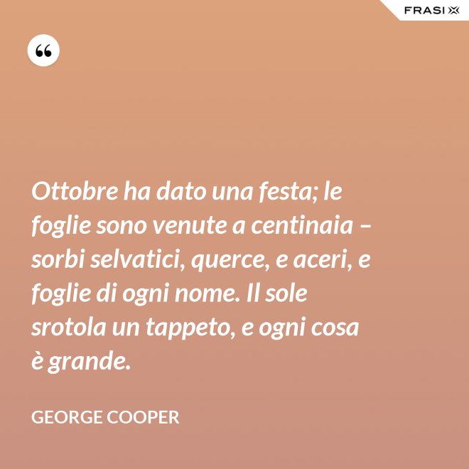 Ottobre ha dato una festa; le foglie sono venute a centinaia – sorbi selvatici, querce, e aceri, e foglie di ogni nome. Il sole srotola un tappeto, e ogni cosa è grande. - George Cooper