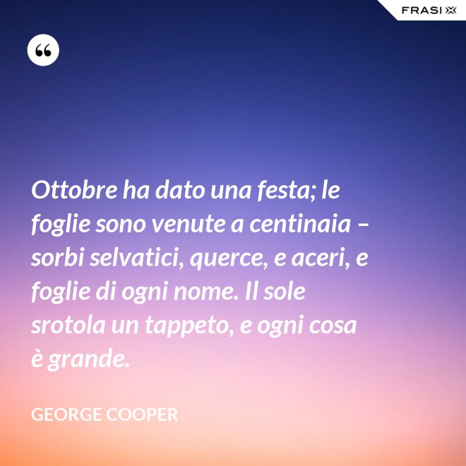 Ottobre ha dato una festa; le foglie sono venute a centinaia – sorbi selvatici, querce, e aceri, e foglie di ogni nome. Il sole srotola un tappeto, e ogni cosa è grande. - George Cooper