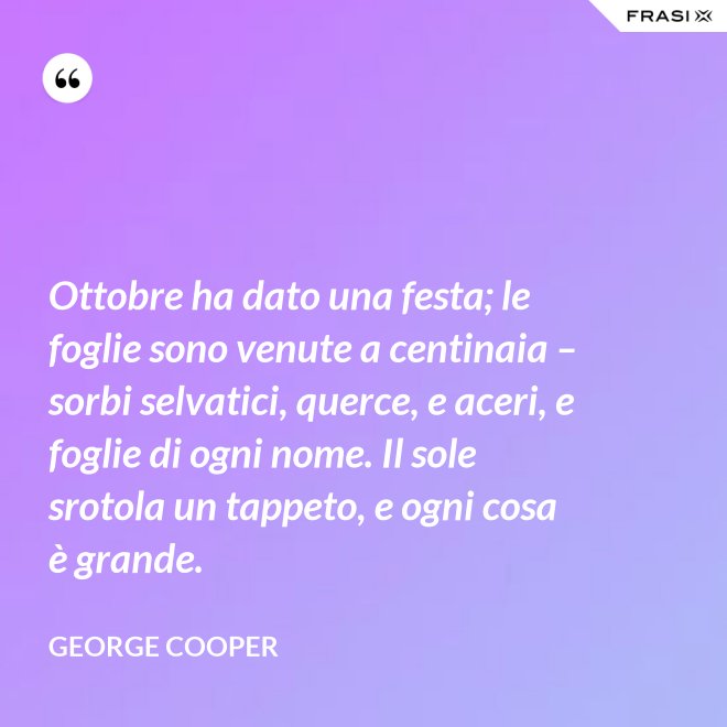 Ottobre ha dato una festa; le foglie sono venute a centinaia – sorbi selvatici, querce, e aceri, e foglie di ogni nome. Il sole srotola un tappeto, e ogni cosa è grande. - George Cooper