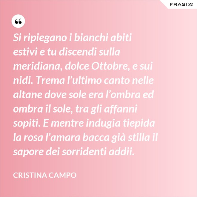 Si ripiegano i bianchi abiti estivi e tu discendi sulla meridiana, dolce Ottobre, e sui nidi. Trema l’ultimo canto nelle altane dove sole era l’ombra ed ombra il sole, tra gli affanni sopiti. E mentre indugia tiepida la rosa l’amara bacca già stilla il sapore dei sorridenti addii. - Cristina Campo