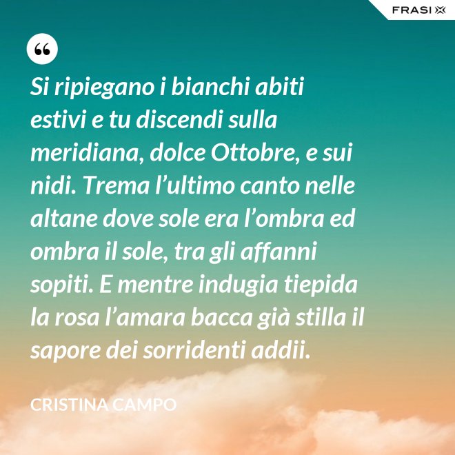 Si ripiegano i bianchi abiti estivi e tu discendi sulla meridiana, dolce Ottobre, e sui nidi. Trema l’ultimo canto nelle altane dove sole era l’ombra ed ombra il sole, tra gli affanni sopiti. E mentre indugia tiepida la rosa l’amara bacca già stilla il sapore dei sorridenti addii. - Cristina Campo