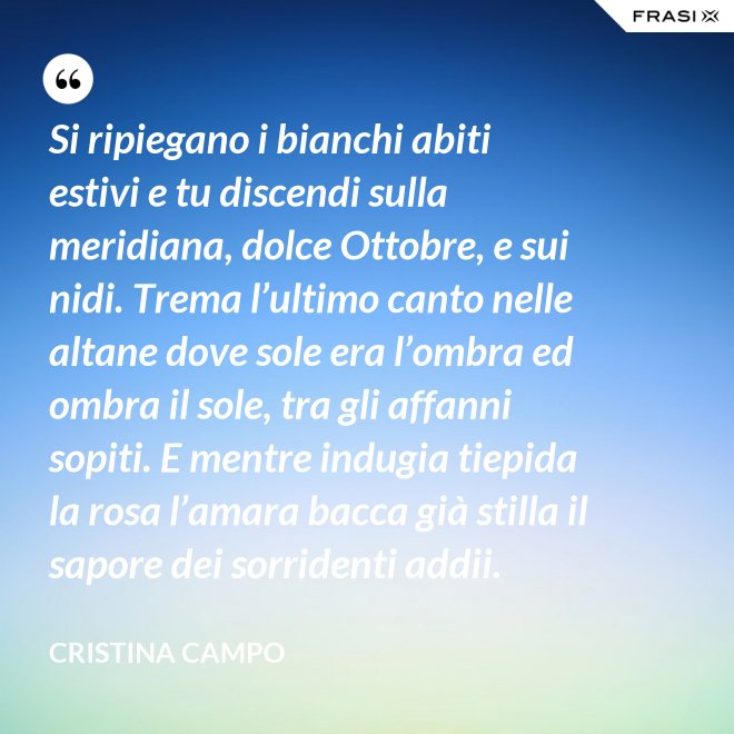 Si ripiegano i bianchi abiti estivi e tu discendi sulla meridiana, dolce Ottobre, e sui nidi. Trema l’ultimo canto nelle altane dove sole era l’ombra ed ombra il sole, tra gli affanni sopiti. E mentre indugia tiepida la rosa l’amara bacca già stilla il sapore dei sorridenti addii. - Cristina Campo