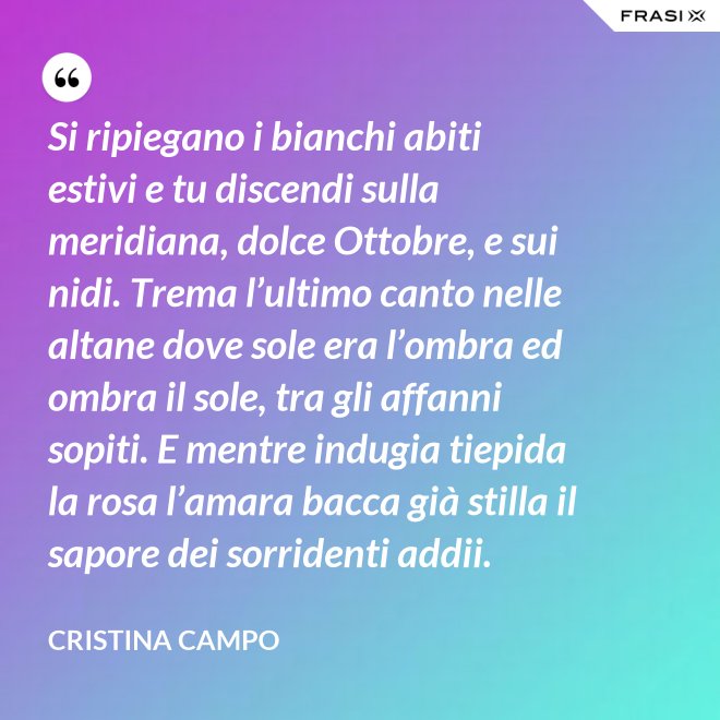 Si ripiegano i bianchi abiti estivi e tu discendi sulla meridiana, dolce Ottobre, e sui nidi. Trema l’ultimo canto nelle altane dove sole era l’ombra ed ombra il sole, tra gli affanni sopiti. E mentre indugia tiepida la rosa l’amara bacca già stilla il sapore dei sorridenti addii. - Cristina Campo