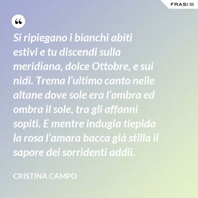Si ripiegano i bianchi abiti estivi e tu discendi sulla meridiana, dolce Ottobre, e sui nidi. Trema l’ultimo canto nelle altane dove sole era l’ombra ed ombra il sole, tra gli affanni sopiti. E mentre indugia tiepida la rosa l’amara bacca già stilla il sapore dei sorridenti addii. - Cristina Campo