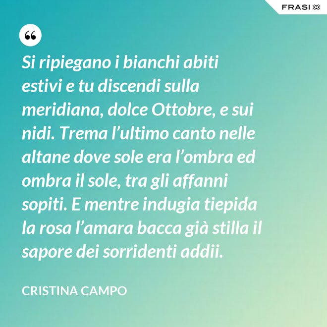 Si ripiegano i bianchi abiti estivi e tu discendi sulla meridiana, dolce Ottobre, e sui nidi. Trema l’ultimo canto nelle altane dove sole era l’ombra ed ombra il sole, tra gli affanni sopiti. E mentre indugia tiepida la rosa l’amara bacca già stilla il sapore dei sorridenti addii. - Cristina Campo
