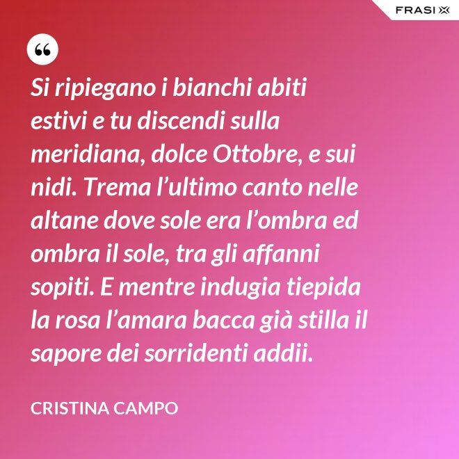 Si ripiegano i bianchi abiti estivi e tu discendi sulla meridiana, dolce Ottobre, e sui nidi. Trema l’ultimo canto nelle altane dove sole era l’ombra ed ombra il sole, tra gli affanni sopiti. E mentre indugia tiepida la rosa l’amara bacca già stilla il sapore dei sorridenti addii. - Cristina Campo